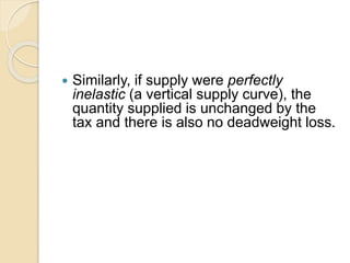  Similarly, if supply were perfectly
inelastic (a vertical supply curve), the
quantity supplied is unchanged by the
tax and there is also no deadweight loss.
 