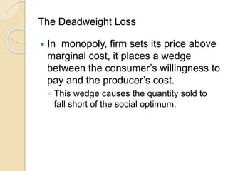 The Deadweight Loss
 In monopoly, firm sets its price above
marginal cost, it places a wedge
between the consumer’s willingness to
pay and the producer’s cost.
◦ This wedge causes the quantity sold to
fall short of the social optimum.
 