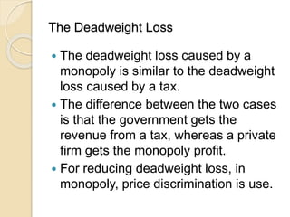 The Deadweight Loss
 The deadweight loss caused by a
monopoly is similar to the deadweight
loss caused by a tax.
 The difference between the two cases
is that the government gets the
revenue from a tax, whereas a private
firm gets the monopoly profit.
 For reducing deadweight loss, in
monopoly, price discrimination is use.
 