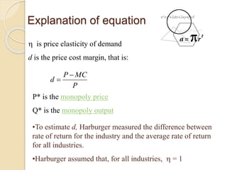 Explanation of equation
 is price elasticity of demand
d is the price cost margin, that is:
P
MCP
d


P* is the monopoly price
Q* is the monopoly output
•To estimate d, Harburger measured the difference between
rate of return for the industry and the average rate of return
for all industries.
•Harburger assumed that, for all industries,  = 1
 