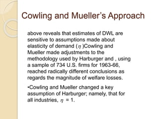Cowling and Mueller’s Approach
above reveals that estimates of DWL are
sensitive to assumptions made about
elasticity of demand ( )Cowling and
Mueller made adjustments to the
methodology used by Harburger and , using
a sample of 734 U.S. firms for 1963-66,
reached radically different conclusions as
regards the magnitude of welfare losses.
•Cowling and Mueller changed a key
assumption of Harburger; namely, that for
all industries,  = 1.
 
