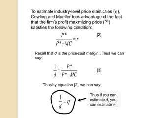 To estimate industry-level price elasticities (),
Cowling and Mueller took advantage of the fact
that the firm’s profit maximizing price (P*)
satisfies the following condition:

MCP
P
*
* [2]
Recall that d is the price-cost margin . Thus we can
say:
MCP
P
d 

*
*1
[3]
Thus by equation [2], we can say:

d
1 Thus if you can
estimate d, you
can estimate 
 