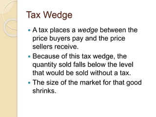 Tax Wedge
 A tax places a wedge between the
price buyers pay and the price
sellers receive.
 Because of this tax wedge, the
quantity sold falls below the level
that would be sold without a tax.
 The size of the market for that good
shrinks.
 