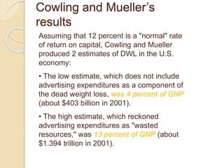Cowling and Mueller’s
results
Assuming that 12 percent is a "normal" rate
of return on capital, Cowling and Mueller
produced 2 estimates of DWL in the U.S.
economy:
• The low estimate, which does not include
advertising expenditures as a component of
the dead weight loss, was 4 percent of GNP
(about $403 billion in 2001).
• The high estimate, which reckoned
advertising expenditures as "wasted
resources," was 13 percent of GNP (about
$1.394 trillion in 2001).
 