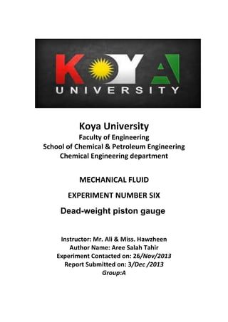 Koya University
Faculty of Engineering
School of Chemical & Petroleum Engineering
Chemical Engineering department
MECHANICAL FLUID
EXPERIMENT NUMBER SIX
Dead-weight piston gauge
Instructor: Mr. Ali & Miss. Hawzheen
Author Name: Aree Salah Tahir
Experiment Contacted on: 26/Nov/2013
Report Submitted on: 3/Dec /2013
Group:A
 