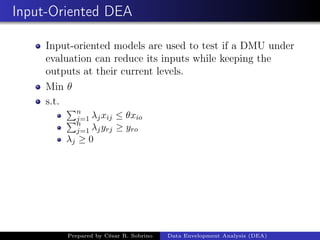 Input-Oriented DEA
Input-oriented models are used to test if a DMU under
evaluation can reduce its inputs while keeping the
outputs at their current levels.
Min θ
s.t.
n
j=1 λjxij ≤ θxio
n
j=1 λjyrj ≥ yro
λj ≥ 0
Prepared by César R. Sobrino Data Envelopment Analysis (DEA)
 