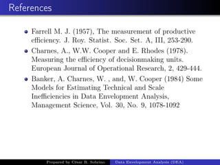 References
Farrell M. J. (1957), The measurement of productive
eﬃciency. J. Roy. Statist. Soc. Set. A, III, 253-290.
Charnes, A., W.W. Cooper and E. Rhodes (1978).
Measuring the eﬃciency of decisionmaking units.
European Journal of Operational Research, 2, 429-444.
Banker, A. Charnes, W. , and, W. Cooper (1984) Some
Models for Estimating Technical and Scale
Ineﬃciencies in Data Envelopment Analysis,
Management Science, Vol. 30, No. 9, 1078-1092
Prepared by César R. Sobrino Data Envelopment Analysis (DEA)
 