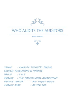 WHO AUDITS THE AUDITORS
APRM SCANDAL
‘NAME : CHABOTA TUDUETSO TEBOGO
COURSE: ACCOUNTING & FINANCE
GROUP : 1 & 3
MODULE : THE PROFESSIONAL ACCOUNTANT
MODULE LEADER : Mrs. Virginia ndung’u
MODULE CODE : AF-4PD-600
DATE OF SUBMISSION : 16 April 2015
 