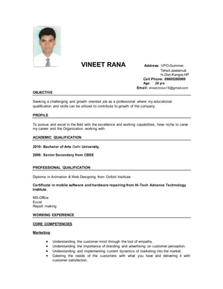 VINEET RANA Address: VPO-Gummer,
Tehsil-Jawlamuk
hi,Dist-Kangra,HP
Cell Phone: 09805280989[ [
Age: 28 yrs
Email: vineet.boss18@gmail.com
OBJECTIVE
Seeking a challenging and growth oriented job as a professional where my educational
qualification and skills can be utilized to contribute to growth of the company.
PROFILE
To pursue and excel in the field with the excellence and working capabilities, have niche to carve
my career and the Organization working with.
ACADEMIC QUALIFICATION
2010: Bachelor of Arts Delhi University.
2006: Senior Secondary from CBSE
PROFESSIONAL QUALIFICATION
Diploma in Animation & Web Designing from Oxford Institute
Certificate in mobile software and hardware repairing from Hi-Tech Advance Technology
Institute.
MS-Office
Excel
Report making
WORKING EXPERIENCE
CORE COMPETENCIES
Marketing
 Understanding the customer mind through the tool of empathy.
 Understanding the importance of branding and advertising on customer perception.
 Understanding and implementing current dynamics of marketing into the market.
 Catering the needs of the customers with what you have and delivering it with
customer satisfaction.
 