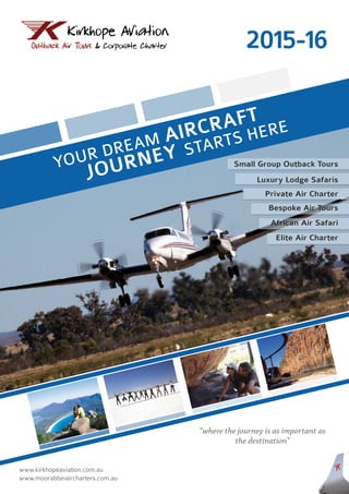 YOUR DREAM AIRCRAFT
JOURNEY STARTS HERE
www.kirkhopeaviation.com.au
www.moorabbinaircharters.com.au
Small Group Outback Tours
Luxury Lodge Safaris
Private Air Charter
Bespoke Air Tours
African Air Safari
Elite Air Charter
2015-16
“where the journey is as important as
the destination”
 