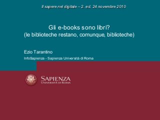 Gli e-books sono libri?
(le biblioteche restano, comunque, biblioteche)
Ezio Tarantino
InfoSapienza - Sapienza Università di Roma
Il sapere nel digitale – 2. ed. 24 novembre 2010Il sapere nel digitale – 2. ed. 24 novembre 2010
 