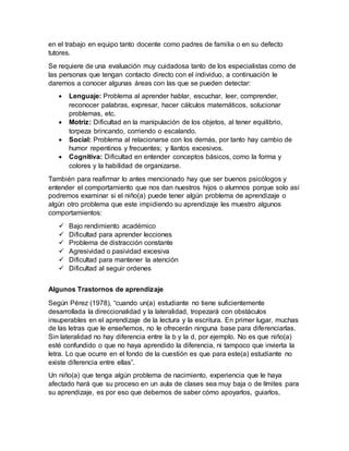 en el trabajo en equipo tanto docente como padres de familia o en su defecto
tutores.
Se requiere de una evaluación muy cuidadosa tanto de los especialistas como de
las personas que tengan contacto directo con el individuo, a continuación le
daremos a conocer algunas áreas con las que se pueden detectar:
 Lenguaje: Problema al aprender hablar, escuchar, leer, comprender,
reconocer palabras, expresar, hacer cálculos matemáticos, solucionar
problemas, etc.
 Motriz: Dificultad en la manipulación de los objetos, al tener equilibrio,
torpeza brincando, corriendo o escalando.
 Social: Problema al relacionarse con los demás, por tanto hay cambio de
humor repentinos y frecuentes; y llantos excesivos.
 Cognitiva: Dificultad en entender conceptos básicos, como la forma y
colores y la habilidad de organizarse.
También para reafirmar lo antes mencionado hay que ser buenos psicólogos y
entender el comportamiento que nos dan nuestros hijos o alumnos porque solo así
podremos examinar si el niño(a) puede tener algún problema de aprendizaje o
algún otro problema que este impidiendo su aprendizaje les muestro algunos
comportamientos:
 Bajo rendimiento académico
 Dificultad para aprender lecciones
 Problema de distracción constante
 Agresividad o pasividad excesiva
 Dificultad para mantener la atención
 Dificultad al seguir ordenes
Algunos Trastornos de aprendizaje
Según Pérez (1978), “cuando un(a) estudiante no tiene suficientemente
desarrollada la direccionalidad y la lateralidad, tropezará con obstáculos
insuperables en el aprendizaje de la lectura y la escritura. En primer lugar, muchas
de las letras que le enseñemos, no le ofrecerán ninguna base para diferenciarlas.
Sin lateralidad no hay diferencia entre la b y la d, por ejemplo. No es que niño(a)
esté confundido o que no haya aprendido la diferencia, ni tampoco que invierta la
letra. Lo que ocurre en el fondo de la cuestión es que para este(a) estudiante no
existe diferencia entre ellas”.
Un niño(a) que tenga algún problema de nacimiento, experiencia que le haya
afectado hará que su proceso en un aula de clases sea muy baja o de límites para
su aprendizaje, es por eso que debemos de saber cómo apoyarlos, guiarlos,
 