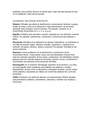 auxiliarlos para sacarlos del error en donde esta y dejar esa idea absurda de que
no es inteligente o apto para la escuela.
Los trastornos más comunes de las DA son:
Dislexia: Dificultad que afecta la identificación y memorización de letras o grupos,
la falta de orden y ritmo en la colocación o mala estructuración de las frases,
afectando tanto la lectura como la escritura. Por ejemplo: confusión en el
conocimiento de las letras (d, b, u, n, p, q, g y j).
Digrafía: Problema para aprender a escribir, originado por una disfunción cerebral
mínima. Por ejemplo: sustituciones, inversiones y omisiones de las palabras o
letras.
Discalculia: Dificultad en la realización de cálculos matemáticos, se manifiesta en
una falta de recordar reglas, métodos, formulas, secuencias, o también en la
confusión de signos, números, tiempo y dirección. Por ejemplo: Dificultad en las
series numéricas.
Dispraxia: Causa problemas con la planificación y coordinación de los
movimientos físicos. Puede afectar cosas como las habilidades motoras finas
(usar los músculos pequeños de las manos y antebrazos), las habilidades motoras
gruesas (usar los músculos largos de los brazos, piernas y torso), coordinación y
movimientos que participan en la producción del habla.
Disortografía: Es un trastorno del lenguaje específico de la escritura. Los niños
con disortografía tienen problemas para deletrear las palabras y cometen
habitualmente errores como el intercambio y reemplazo de letras, escribir unidas
varias palabras o separadas por sílabas y/o escribir las palabras tal y como las
pronuncian.
TDAH: El trastorno por déficit de atención con hiperactividad (TDAH) dificultad
para permanecer sentados, concentrarse, enfocarse y controlar sus impulsos y
emociones.
 