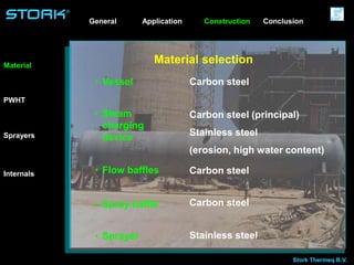 Stork Thermeq B.V.
®
Material selectionMaterial
Sprayers
Internals
PWHT
• Vessel
• Steam
charging
device
• Flow baffles
• Spray baffle
• Sprayer
Carbon steel
Carbon steel (principal)
Stainless steel
(erosion, high water content)
Carbon steel
Carbon steel
Stainless steel
Application ConstructionGeneral Conclusion
 