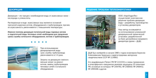 ДЕАЭРАЦИЯ РЕШЕНИЕ ПРОБЛЕМ ТЕПЛОЭНЕРГЕТИКИ 
Деаэрация – это процесс освобождения воды от агрессивных газов - 
кислорода и углекислоты. 
Растворенные в воде агрессивные газы являются основной 
причиной коррозии котлов, оборудования и трубопроводов, причем 
их агрессивность увеличивается с повышением температуры. 
Именно поэтому деаэрация питательной воды паровых котлов 
и подпиточной воды тепловых сетей необходима для продления 
срока службы котельного оборудования, котлов и трубопроводов. 
ООО «АэроГидроТех» 
осуществляет комплексное 
решение проблем деаэрации 
воды – разработку, производство 
и установку деаэраторов. 
Наш метод основывается 
на использовании уникальной 
деаэрационной термической 
установки, разработанной 
на базе центробежно-вихревого 
деаэратора (далее – ДЦВ). 
При использовании 
деаэрированной воды 
срок службы трубопровода 
увеличивается в 3-4 раза. 
Затраты на деаэрацию намного 
меньше затрат на ремонт 
котлов, замену трубопроводов 
тепловых сетей и остального 
оборудования. 
ДЦВ был изобретён в начале 1980-х годов инженером Борисом 
Алексеевичем Зиминым и зарегистрирован авторским 
свидетельством СССР № 1134842. 
Его модификация (Патент РФ № 2131555) и схемы применения 
в атмосферном и вакуумном режимах защищены 10 патентами 
РФ, основные из которых: № 1454781, № 2300050, № 2400432, 
№ 2494308 и другие. 
2 3 
 