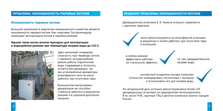 проблема : ИЗНОШЕННОСТЬ ПАРОВЫХ КОТЛОВ РЕШЕНИЕ ПРОБЛЕМЫ ИЗНОШЕННОСТИ КОТЛОВ 
Изношенность паровых котлов 
Большой проблемой в энергетике коммунального хозяйства является 
изношенность паровых котлов. Как следствие, Госгортехнадзор 
запрещает эксплуатацию котлов в паровом режиме. 
Однако такие котлы вполне пригодны для эксплуатации 
в водогрейном режиме при температуре нагрева воды до 115 С. 
Деаэрационная установка Б. А. Зимина успешно справляется 
с данными задачами: 
легко реконструируется из атмосферной установки 
в вакуумную и может работать при отсутствии пара 
в котельной; 
в любом режиме 
эффективно работает 
на «начальном эффекте», 
т.е. при предварительном 
нагреве воды; 
контактный охладитель выпара позволяет 
полностью ликвидировать теплопотери с выпаром 
и использовать его для нагрева воды. 
На сегодняшний день успешно реконструировано более 120 
деаэрационных установок на предприятиях теплоэнергетики. 
В их числе ГРЭС, крупные ТЭЦ и десятки котельных многих городов 
России. 
Здесь возникает очередная 
сложность: при переводе котлов 
с парового на водогрейный 
режим работы подпиточная 
вода, подаваемая в теплосеть, 
остается без деаэрации, так 
как установленные деаэраторы 
атмосферного типа не могут 
работать при отсутствии пара. 
Большинство выпускаемых 
деаэраторов не способно 
стабильно работать в вакуумном 
режиме и в широком диапазоне 
нагрузок. 
8 9 
 
