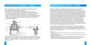 ПРИНЦИП РАБОТЫ УСТАНОВКИ Б. А. ЗИМИНА ПРИНЦИП РАБОТЫ УСТАНОВКИ Б. А. ЗИМИНА 
ООО «АэроГидроТех» предлагает термические деаэрационные 
установки, состоящие из двух ступеней: 
• Центробежно-вихревой деаэратор (ДЦВ) – первая ступень, 
где происходит нагрев воды и удаление 99% агрессивных газов; 
• Капельный деаэратор (КД) – вторая ступень, где происходит 
практически полное удаление агрессивных газов. (КД представляют 
собой диспергаторы, расположенные в паровом пространстве 
баков-аккумуляторов). 
В установке атмосферного типа деаэрируемая вода поступает внутрь отсека нагрева воды 
ДЦВ (4) через тангенциальные патрубки (3) и приобретает вращательное движение. (3) 
Устанавливается вертикальная граница раздела вращающихся сред: по краям - вода, в центре – 
паро-газовая смесь. Пар подается в основной подвод пара (6) и попадает в паровую камеру (7). 
Выходя из нее, пар проходит через сопла (5), барботирует вращающийся слой воды и нагревает 
ее. Часть пара конденсируется, а часть выходит за границу раздела сред в центральную часть 
корпуса. Пузырьки пара захватывают растворенные газы. Далее вода, неконденсируемые газы 
и небольшой избыток несконденсировавшегося пара направляются через технологические окна 
(9) в сепаратор (10). Деаэрированная вода, за счет конструкции окон, сохраняет вращательное 
движение внутри сепаратора. Пар и газы сепарируются в центральную часть сепаратора 
за счет действия центробежных сил, весь выпар направляется в трубу удаления выпара (1), 
а деаэрированная вода – в отводящий патрубок (11), оттуда – в КД. ДЦВ деаэрирует из воды 
до 99% газов. Труднее поддаются деаэрации последние остатки газов. Они деаэрируются 
в капельном деаэраторе за счет разделения потока воды на капли с помощью радиальных 
отверстий (15) и их вскипания в паровом пространстве деаэраторного бака. Образовавшийся 
выпар удаляется из бака-аккумулятора по выпарной трубе. Остаточное содержание агрессивных 
газов после двух ступеней деаэрации обычно ниже нормативных. 
При температуре воды ниже 100 С деаэрационная установка может работать в вакуумном 
режиме, если трубы выпара от ДЦВ и от бака-аккумулятора присоединить к эжектору. Вместо 
пара в качестве греющей среды может использоваться перегретая вода. Деаэрацию можно 
осуществить без подачи греющей среды - в этом случае деаэрируемая вода должна быть нагрета 
до соответствующей температуры. 
Примечания: 
1. Подача дополнительного пара (2) осуществляется, если в ДЦВ требуется нагреть большое 
количество воды. 
2. Фланцевое присоединение (14) крышки (13) предназначено для более удобного обслуживания 
радиальных отверстий КД. 
3. Необходимо минимум два патрубка для более эффективного регулирования процесса 
деаэрации. Для обеспечения закручивания потока в случае нагрузки 50% от номинальной 
производительности ДЦВ половина тангенциальных патрубков перекрывается. 
1 – труба удаления выпара, 2 – дополнительный подвод пара , 3 – тангенциальные патрубки 
подвода воды, 4 – отсек нагрева воды, 5 – сопла, 6 – основной подвод пара, 7 – основная паровая 
камера, 8 – кольцевая перегородка, 9 – технологические окна, 10 – сепаратор, 11 – отводящий 
патрубок, 12 – подвод воды из ДЦВ, 13 – крышка капельного деаэратора, 14 – фланцы, 15 – 
радиальные отверстия. 
12 13 
 