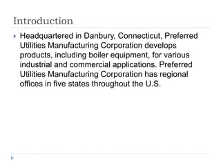 Introduction


Headquartered in Danbury, Connecticut, Preferred
Utilities Manufacturing Corporation develops
products, including boiler equipment, for various
industrial and commercial applications. Preferred
Utilities Manufacturing Corporation has regional
offices in five states throughout the U.S.

 