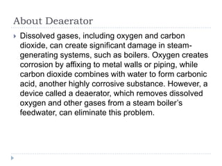About Deaerator


Dissolved gases, including oxygen and carbon
dioxide, can create significant damage in steamgenerating systems, such as boilers. Oxygen creates
corrosion by affixing to metal walls or piping, while
carbon dioxide combines with water to form carbonic
acid, another highly corrosive substance. However, a
device called a deaerator, which removes dissolved
oxygen and other gases from a steam boiler’s
feedwater, can eliminate this problem.

 