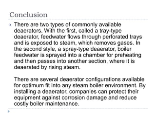 Conclusion


There are two types of commonly available
deaerators. With the first, called a tray-type
deaerator, feedwater flows through perforated trays
and is exposed to steam, which removes gases. In
the second style, a spray-type deaerator, boiler
feedwater is sprayed into a chamber for preheating
and then passes into another section, where it is
deaerated by rising steam.
There are several deaerator configurations available
for optimum fit into any steam boiler environment. By
installing a deaerator, companies can protect their
equipment against corrosion damage and reduce
costly boiler maintenance.

 