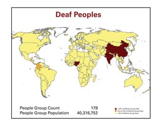 Deaf Peoples




People Group Count               179   >10% of Affinity Group Total
                                       5% to 10% of Affinity Group Total
People Group Population   40,316,752   <5% of Affinity Group Total
 