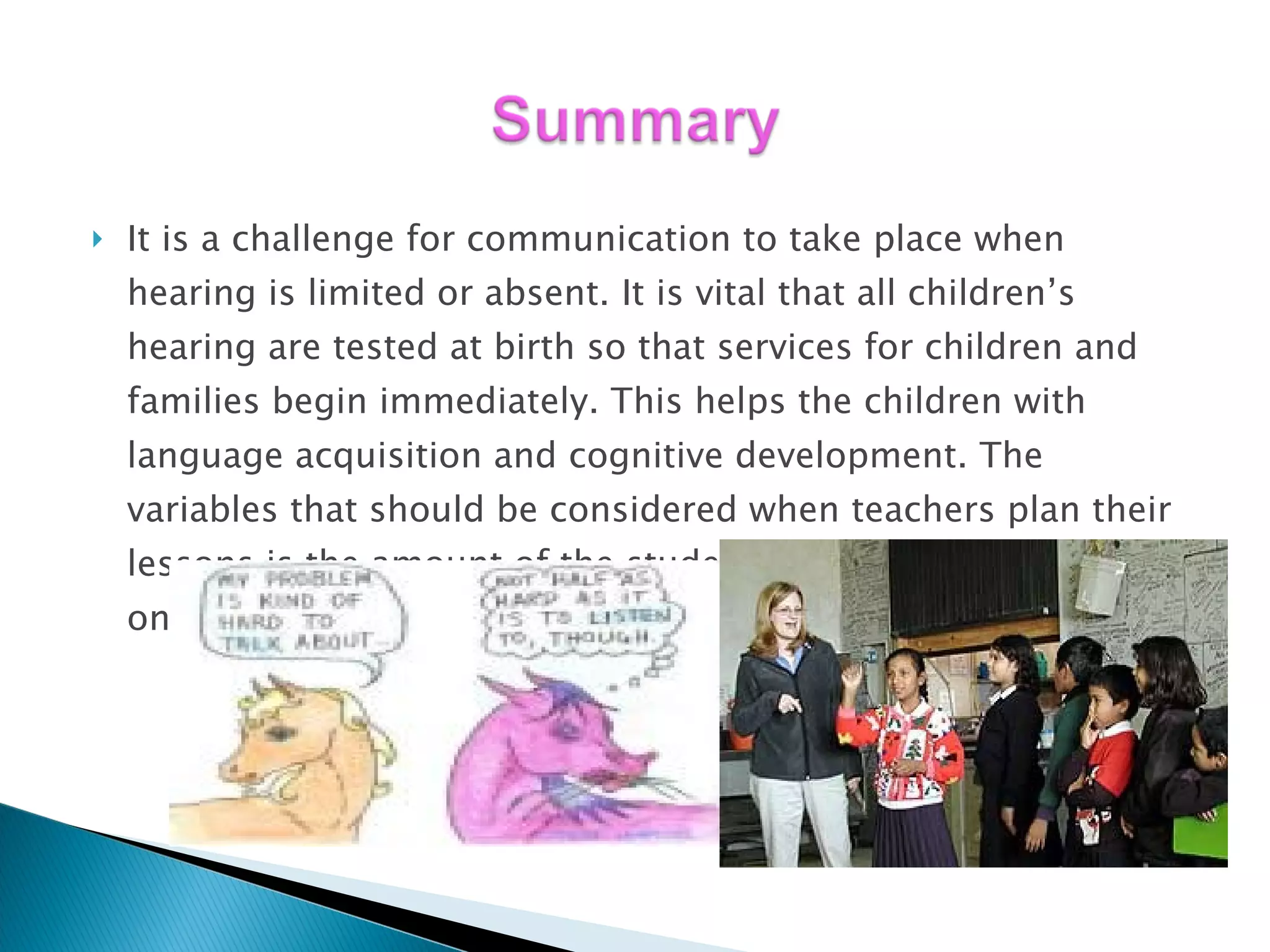 It is a challenge for communication to take place when hearing is limited or absent. It is vital that all children’s hearing are tested at birth so that services for children and families begin immediately. This helps the children with language acquisition and cognitive development. The variables that should be considered when teachers plan their lessons is the amount of the students hearing loss, age of onset, and type of loss.  