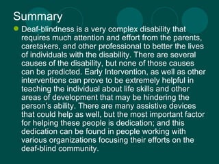 Summary Deaf-blindness is a very complex disability that requires much attention and effort from the parents, caretakers, and other professional to better the lives of individuals with the disability. There are several causes of the disability, but none of those causes can be predicted. Early Intervention, as well as other interventions can prove to be extremely helpful in teaching the individual about life skills and other areas of development that may be hindering the person’s ability. There are many assistive devices that could help as well, but the most important factor for helping these people is dedication; and this dedication can be found in people working with various organizations focusing their efforts on the deaf-blind community.  