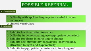 POSSIBLE REFERRAL
CHARACTERISTICSA. Communication
1.Difficulty with spoken language (nonverbal in some
instances)
2.Limited vocabulary
B. Behaviour
1.Exhibits low frustration tolerance
2.Difficulty in demonstrating age-appropriate behaviour
3.Exhibits problems in adjusting to change
4.Exhibits self-stimulatory behaviours (body rocking,
attraction to light and hyperactivity)
5.Exhibits inappropriate behaviours in touching and
 