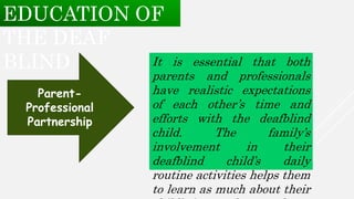 It is essential that both
parents and professionals
have realistic expectations
of each other’s time and
efforts with the deafblind
child. The family’s
involvement in their
deafblind child’s daily
routine activities helps them
to learn as much about their
Parent-
Professional
Partnership
EDUCATION OF
THE DEAF
BLIND
 