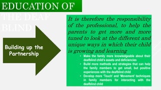 It is therefore the responsibility
of the professional, to help the
parents to get more and more
tuned to look at the different and
unique ways in which their child
is growing and learning
• Make the family more knowledgeable about their
deafblind child’s assets and deficiencies
• Build more methods and strategies that can help
the family members to get small, but positive
experiences with the deafblind child
• Develop more ‘Touch’ and ‘Movement’ techniques
in family members for interacting with the
deafblind child
• Open new ways of looking at their deafblind child’s
Building up the
Partnership
EDUCATION OF
THE DEAF
BLIND
 