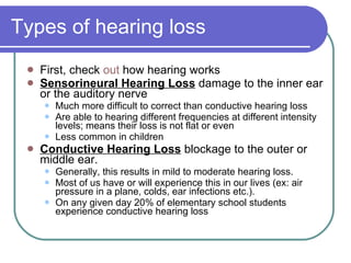 Types of hearing loss First, check  out  how hearing works Sensorineural Hearing Loss  damage to the inner ear or the auditory nerve Much more difficult to correct than conductive hearing loss Are able to hearing different frequencies at different intensity levels; means their loss is not flat or even Less common in children Conductive Hearing Loss  blockage to the outer or middle ear.  Generally, this results in mild to moderate hearing loss.  Most of us have or will experience this in our lives (ex: air pressure in a plane, colds, ear infections etc.).  On any given day 20% of elementary school students experience conductive hearing loss 