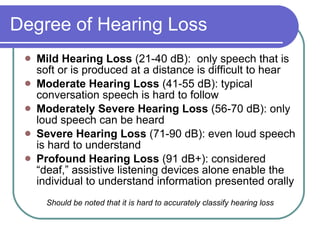 Degree of Hearing Loss Mild Hearing Loss  (21-40 dB):  only speech that is soft or is produced at a distance is difficult to hear Moderate Hearing Loss  (41-55 dB): typical conversation speech is hard to follow Moderately Severe Hearing Loss  (56-70 dB): only loud speech can be heard Severe Hearing Loss  (71-90 dB): even loud speech is hard to understand Profound Hearing Loss  (91 dB+): considered “deaf,” assistive listening devices alone enable the individual to understand information presented orally Should be noted that it is hard to accurately classify hearing loss 