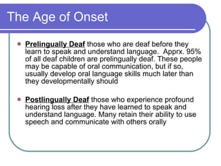 The Age of Onset Prelingually Deaf   those who are deaf before they learn to speak and understand language.  Apprx. 95% of all deaf children are prelingually deaf. These people may be capable of oral communication, but if so, usually develop oral language skills much later than they developmentally should Postlingually Deaf  those who experience profound hearing loss after they have learned to speak and understand language. Many retain their ability to use speech and communicate with others orally 