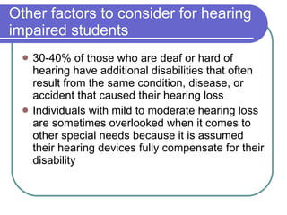 Other factors to consider for hearing impaired students 30-40% of those who are deaf or hard of hearing have additional disabilities that often result from the same condition, disease, or accident that caused their hearing loss Individuals with mild to moderate hearing loss are sometimes overlooked when it comes to other special needs because it is assumed their hearing devices fully compensate for their disability 