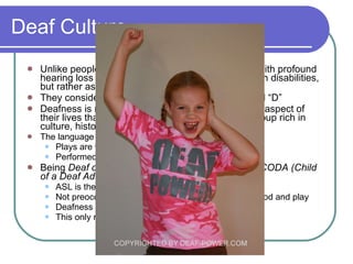 Deaf Culture Unlike people with other disabilities, many people with profound hearing loss do not consider themselves people with disabilities, but rather as a minority group They consider themselves “Deaf.” Notice the capital “D” Deafness is not a disability for them, but rather one aspect of their lives that binds them together as a minority group rich in culture, history, language, and the arts The language for the American Deaf community is ASL Plays are written in ASL Performed by deaf actors using ASL Being  Deaf of Deaf (born Deaf of Deaf parents)  or  CODA (Child of a Deaf Adult)  is a source of considerable pride ASL is their native language Not preoccupied by deafness, but engaged in childhood and play  Deafness is a language difference not a disability This only represents about 5% of the deaf population 