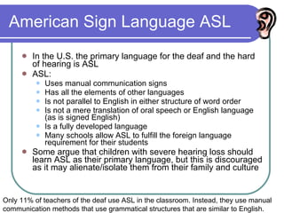 American Sign Language ASL In the U.S. the primary language for the deaf and the hard of hearing is ASL ASL: Uses manual communication signs Has all the elements of other languages Is not parallel to English in either structure of word order Is not a mere translation of oral speech or English language (as is signed English) Is a fully developed language Many schools allow ASL to fulfill the foreign language requirement for their students  Some argue that children with severe hearing loss should learn ASL as their primary language, but this is discouraged as it may alienate/isolate them from their family and culture Only 11% of teachers of the deaf use ASL in the classroom. Instead, they use manual communication methods that use grammatical structures that are similar to English. 