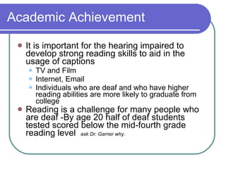 Academic Achievement It is important for the hearing impaired to develop strong reading skills to aid in the usage of captions TV and Film Internet, Email Individuals who are deaf and who have higher reading abilities are more likely to graduate from college Reading is a challenge for many people who are deaf -By age 20 half of deaf students tested scored below the mid-fourth grade reading level  ask Dr. Garner why. 