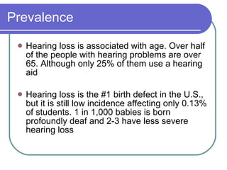 Prevalence Hearing loss is associated with age. Over half of the people with hearing problems are over 65. Although only 25% of them use a hearing aid Hearing loss is the #1 birth defect in the U.S., but it is still low incidence affecting only 0.13% of students. 1 in 1,000 babies is born profoundly deaf and 2-3 have less severe hearing loss 