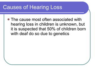 Causes of Hearing Loss The cause most often associated with hearing loss in children is unknown, but it is suspected that 50% of children born with deaf do so due to genetics 