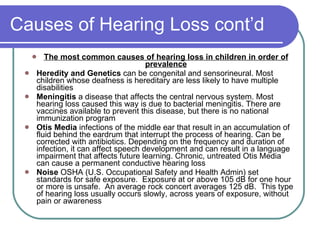 Causes of Hearing Loss cont’d The most common causes of hearing loss in children in order of prevalence Heredity and Genetics  can be congenital and sensorineural. Most children whose deafness is hereditary are less likely to have multiple disabilities Meningitis  a disease that affects the central nervous system. Most hearing loss caused this way is due to bacterial meningitis. There are vaccines available to prevent this disease, but there is no national immunization program Otis Media  infections of the middle ear that result in an accumulation of fluid behind the eardrum that interrupt the process of hearing. Can be corrected with antibiotics. Depending on the frequency and duration of infection, it can affect speech development and can result in a language impairment that affects future learning. Chronic, untreated Otis Media can cause a permanent conductive hearing loss Noise  OSHA (U.S. Occupational Safety and Health Admin) set standards for safe exposure.  Exposure at or above 105 dB for one hour or more is unsafe.  An average rock concert averages 125 dB.  This type of hearing loss usually occurs slowly, across years of exposure, without pain or awareness 