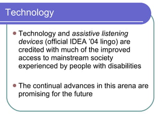 Technology Technology and  assistive listening devices  (official IDEA ’04 lingo) are credited with much of the improved access to mainstream society experienced by people with disabilities The continual advances in this arena are promising for the future 