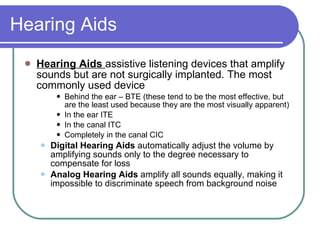 Hearing Aids Hearing Aids  assistive listening devices that amplify sounds but are not surgically implanted. The most commonly used device Behind the ear – BTE (these tend to be the most effective, but are the least used because they are the most visually apparent) In the ear ITE In the canal ITC Completely in the canal CIC Digital Hearing Aids  automatically adjust the volume by amplifying sounds only to the degree necessary to compensate for loss Analog Hearing Aids  amplify all sounds equally, making it impossible to discriminate speech from background noise 