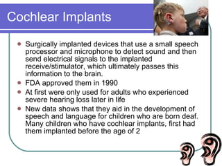 Cochlear Implants Surgically implanted devices that use a small speech processor and microphone to detect sound and then send electrical signals to the implanted receive/stimulator, which ultimately passes this information to the brain. FDA approved them in 1990 At first were only used for adults who experienced severe hearing loss later in life New data shows that they aid in the development of speech and language for children who are born deaf. Many children who have cochlear implants, first had them implanted before the age of 2 