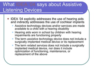 What  IDEA ’04  says about Assistive Listening Devices IDEA ’04 explicitly addresses the use of hearing aids and indirectly addresses the use of cochlear implants Assistive technology devices and/or services are made available to a child with a hearing disability Hearing aids worn in school by children with hearing impairments are functioning properly The term  assistive technology device  does not include a surgically implanted medical device or its replacement The term  related services  does not include a surgically implanted medical device, nor does it include optimization of functioning, maintenance, or replacement of the above 