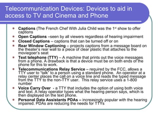 Telecommunication Devices: Devices to aid in access to TV and Cinema and Phone Captions  (The French Chef With Julia Child was the 1 st  show to offer captions Open Captions  –seen by all viewers regardless of hearing impairment Closed Captions  – captions that can be turned off or on  Rear Window Captioning  – projects captions from a message board on the theater’s rear wall to a piece of clear plastic that attaches to the moviegoer’s seat Text telephone (TTY)  – A machine that prints out the voice messages from a phone. A drawback is that a device must be on both ends of the phone for this to work. Telecommunications Relay Service  – required by the FCC, allows a TTY user to “talk” to a person using a standard phone.  An operator at a relay center places the call on a voice line and reads the typed message from the TTY to the non-TTY user.  This relay service uses a 1-800 number Voice Carry Over  - a TTY that includes the option of using both voice and text. A relay operator types what the hearing person says, which is then displayed on the text phone.  Personal Data Assistants PDAs –  increasingly popular with the hearing impaired. PDAs are reducing the needs for TTYs 