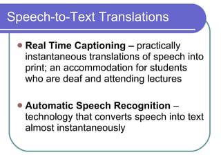 Speech-to-Text Translations Real Time Captioning –  practically instantaneous translations of speech into print; an accommodation for students who are deaf and attending lectures Automatic Speech Recognition  – technology that converts speech into text almost instantaneously 