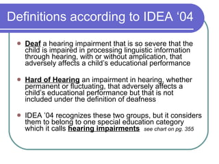 Definitions according to IDEA ‘04 Deaf  a hearing impairment that is so severe that the child is impaired in processing linguistic information through hearing, with or without amplication, that adversely affects a child’s educational performance Hard of Hearing  an impairment in hearing, whether permanent or fluctuating, that adversely affects a child’s educational performance but that is not included under the definition of deafness IDEA ’04 recognizes these two groups, but it considers them to belong to one special education category which it calls  hearing impairments   see chart on pg. 355 