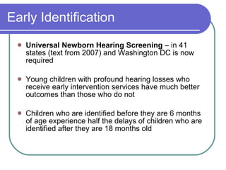 Early Identification Universal Newborn Hearing Screening  – in 41 states (text from 2007) and Washington DC is now required Young children with profound hearing losses who receive early intervention services have much better outcomes than those who do not Children who are identified before they are 6 months of age experience half the delays of children who are identified after they are 18 months old 