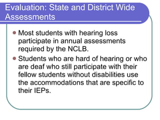Evaluation: State and District Wide Assessments Most students with hearing loss participate in annual assessments required by the NCLB.  Students who are hard of hearing or who are deaf who still participate with their fellow students without disabilities use the accommodations that are specific to their IEPs. 