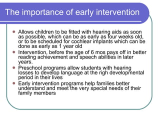 The importance of early intervention Allows children to be fitted with hearing aids as soon as possible, which can be as early as four weeks old, or to be scheduled for cochlear implants which can be done as early as 1 year old Intervention, before the age of 6 mos pays off in better reading achievement and speech abilities in later years. Preschool programs allow students with hearing losses to develop language at the righ developmental period in their lives Early intervention programs help families better understand and meet the very special needs of their family members 